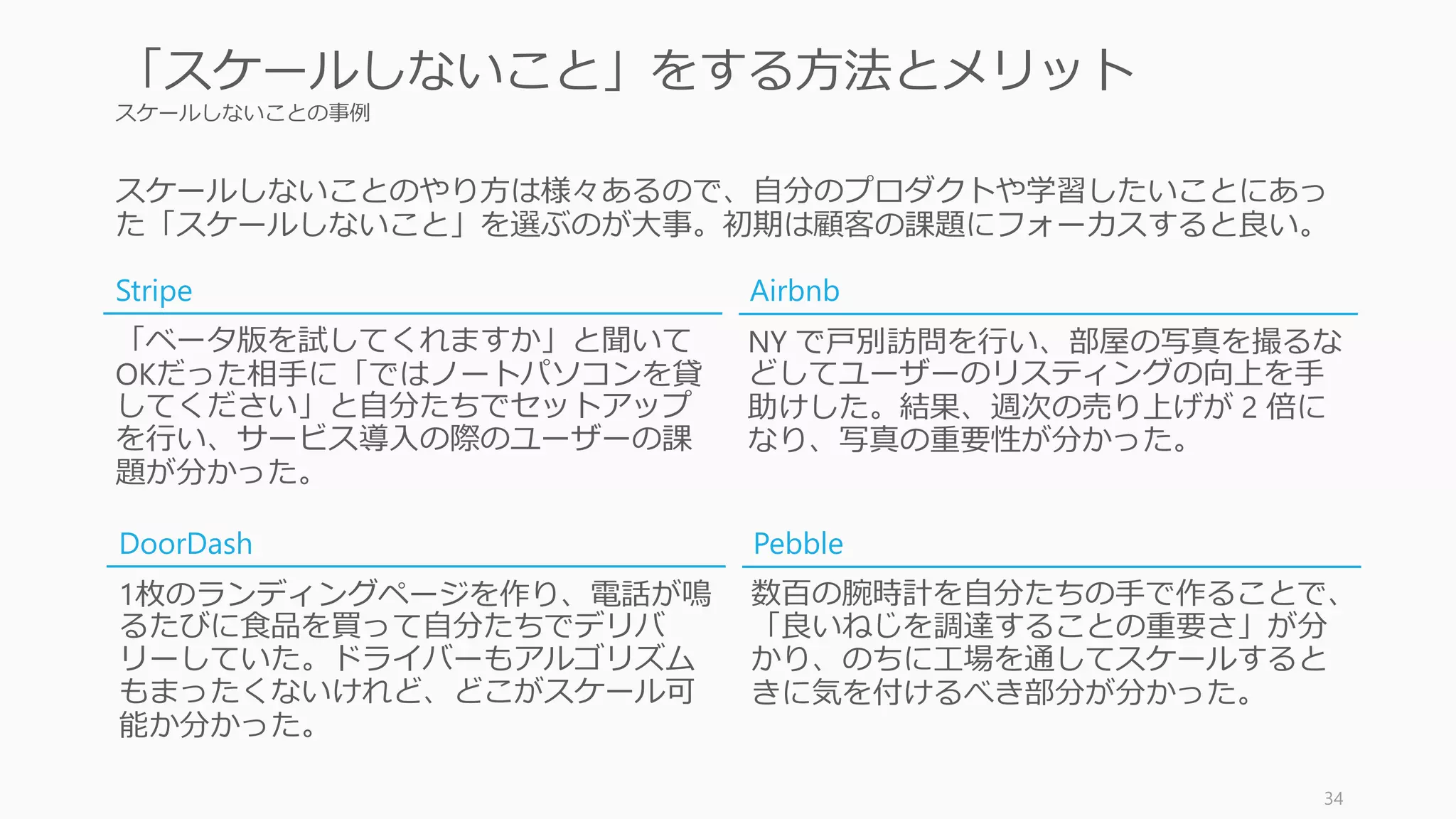 スケールしないことの事例
34
「スケールしないこと」をする方法とメリット
「ベータ版を試してくれますか」と聞いて
OKだった相手に「ではノートパソコンを貸
してください」と自分たちでセットアップ
を行い、サービス導入の際のユーザーの課
題が分かった。
NY で戸別訪問を行い、部屋の写真を撮るな
どしてユーザーのリスティングの向上を手
助けした。結果、週次の売り上げが 2 倍に
なり、写真の重要性が分かった。
Stripe Airbnb
スケールしないことのやり方は様々あるので、自分のプロダクトや学習したいことにあっ
た「スケールしないこと」を選ぶのが大事。初期は顧客の課題にフォーカスすると良い。
1枚のランディングページを作り、電話が鳴
るたびに食品を買って自分たちでデリバ
リーしていた。ドライバーもアルゴリズム
もまったくないけれど、どこがスケール可
能か分かった。
数百の腕時計を自分たちの手で作ることで、
「良いねじを調達することの重要さ」が分
かり、のちに工場を通してスケールすると
きに気を付けるべき部分が分かった。
DoorDash Pebble
 