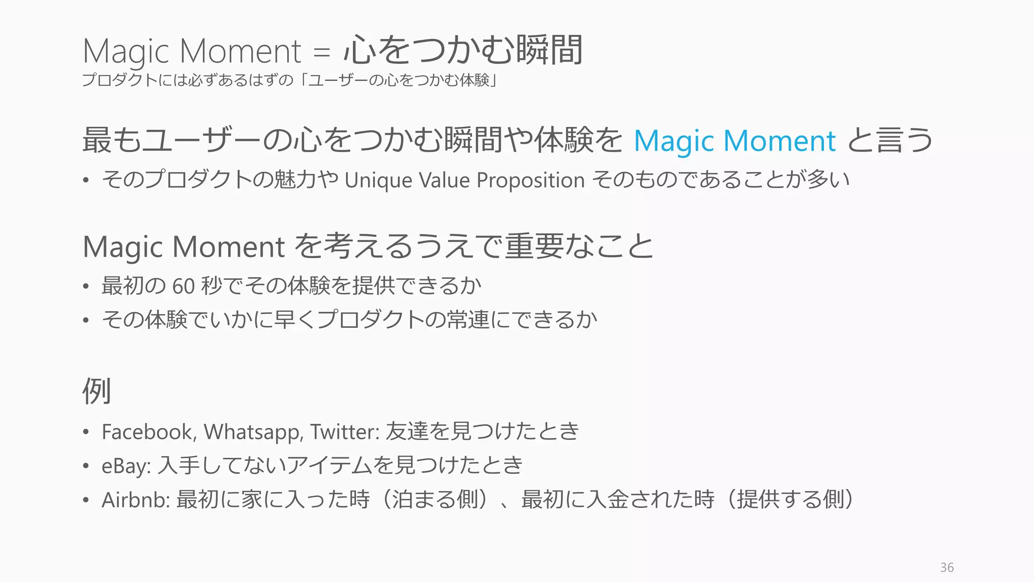 プロダクトには必ずあるはずの「ユーザーの心をつかむ体験」
最もユーザーの心をつかむ瞬間や体験を Magic Moment と言う
• そのプロダクトの魅力や Unique Value Proposition そのものであることが多い
Magic Moment を考えるうえで重要なこと
• 最初の 60 秒でその体験を提供できるか
• その体験でいかに早くプロダクトの常連にできるか
例
• Facebook, Whatsapp, Twitter: 友達を見つけたとき
• eBay: 入手してないアイテムを見つけたとき
• Airbnb: 最初に家に入った時（泊まる側）、最初に入金された時（提供する側）
36
Magic Moment = 心をつかむ瞬間
 