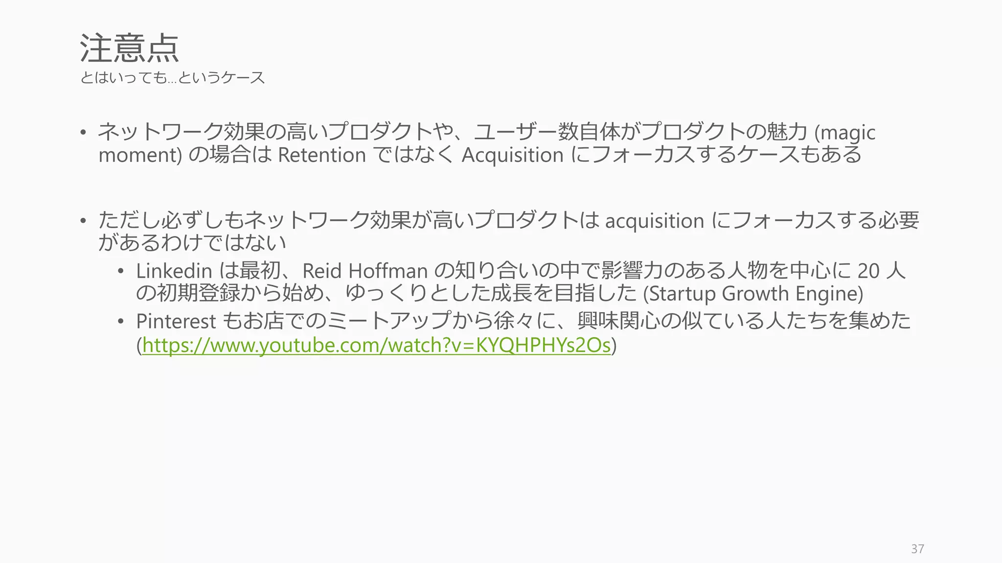 とはいっても…というケース
• ネットワーク効果の高いプロダクトや、ユーザー数自体がプロダクトの魅力 (magic
moment) の場合は Retention ではなく Acquisition にフォーカスするケースもある
• ただし必ずしもネットワーク効果が高いプロダクトは acquisition にフォーカスする必要
があるわけではない
• Linkedin は最初、Reid Hoffman の知り合いの中で影響力のある人物を中心に 20 人
の初期登録から始め、ゆっくりとした成長を目指した (Startup Growth Engine)
• Pinterest もお店でのミートアップから徐々に、興味関心の似ている人たちを集めた
(https://www.youtube.com/watch?v=KYQHPHYs2Os)
37
注意点
 
