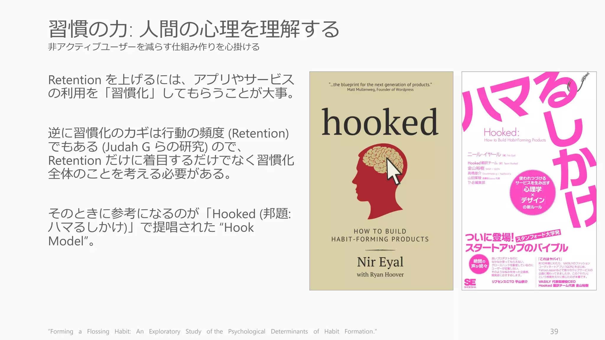 非アクティブユーザーを減らす仕組み作りを心掛ける
Retention を上げるには、アプリやサービス
の利用を「習慣化」してもらうことが大事。
逆に習慣化のカギは行動の頻度 (Retention)
でもある (Judah G らの研究) ので、
Retention だけに着目するだけでなく習慣化
全体のことを考える必要がある。
そのときに参考になるのが「Hooked (邦題:
ハマるしかけ)」で提唱された “Hook
Model”。
“Forming a Flossing Habit: An Exploratory Study of the Psychological Determinants of Habit Formation.” 39
習慣の力: 人間の心理を理解する
 