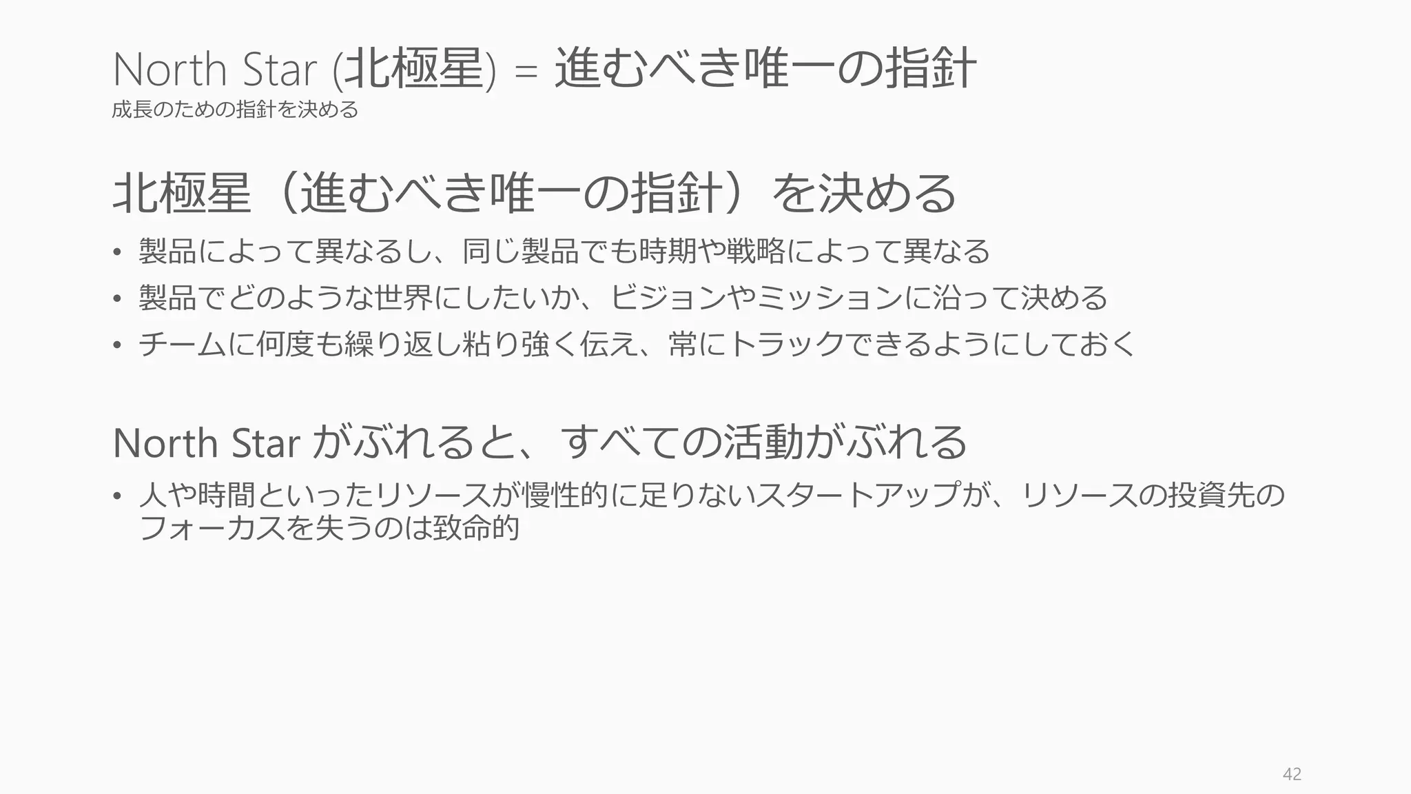 成長のための指針を決める
北極星（進むべき唯一の指針）を決める
• 製品によって異なるし、同じ製品でも時期や戦略によって異なる
• 製品でどのような世界にしたいか、ビジョンやミッションに沿って決める
• チームに何度も繰り返し粘り強く伝え、常にトラックできるようにしておく
North Star がぶれると、すべての活動がぶれる
• 人や時間といったリソースが慢性的に足りないスタートアップが、リソースの投資先の
フォーカスを失うのは致命的
42
North Star (北極星) = 進むべき唯一の指針
 
