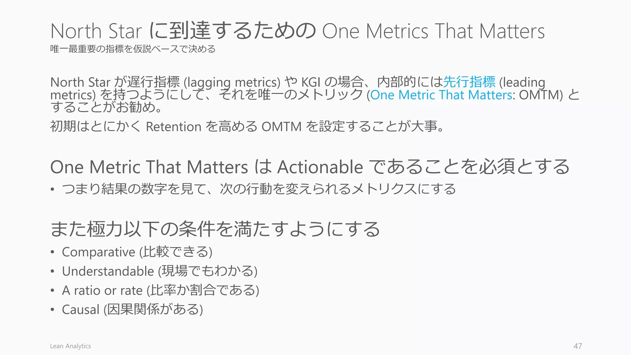 唯一最重要の指標を仮説ベースで決める
North Star が遅行指標 (lagging metrics) や KGI の場合、内部的には先行指標 (leading
metrics) を持つようにして、それを唯一のメトリック (One Metric That Matters: OMTM) と
することがお勧め。
初期はとにかく Retention を高める OMTM を設定することが大事。
One Metric That Matters は Actionable であることを必須とする
• つまり結果の数字を見て、次の行動を変えられるメトリクスにする
また極力以下の条件を満たすようにする
• Comparative (比較できる)
• Understandable (現場でもわかる)
• A ratio or rate (比率か割合である)
• Causal (因果関係がある)
Lean Analytics 47
North Star に到達するための One Metrics That Matters
 