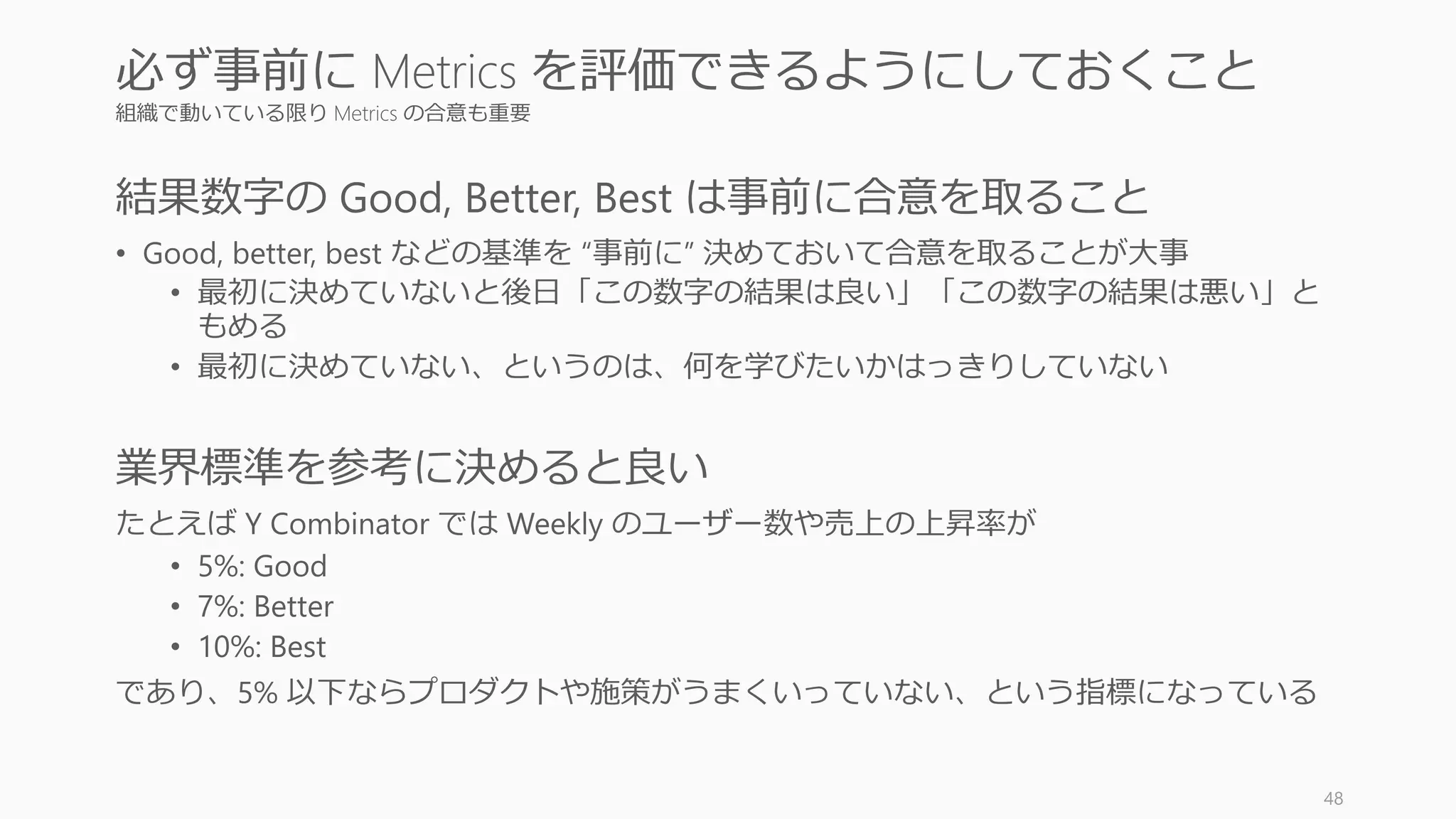 Vanity metrics を設定しないように注意する
以下のようなメトリクスは虚栄の指標であり、重要でないどころか指標に設定してしまう
と危険ですらあるので注意すること。
これらはレポーティングの際には役立つかもしれないが、actionable ではないし仮説検証
にも使いにくい。また操作しやすいのでチートが行われる場合もある。
48
指標にしてはいけない vanity metrics (虚栄の指標)
Vanity metrics の例
Web ヒット数、PV 数、Visit 数、Unique Visit 数、購読者数
App DL 数
Social フォロワー数、いいね数、Friend 数
 