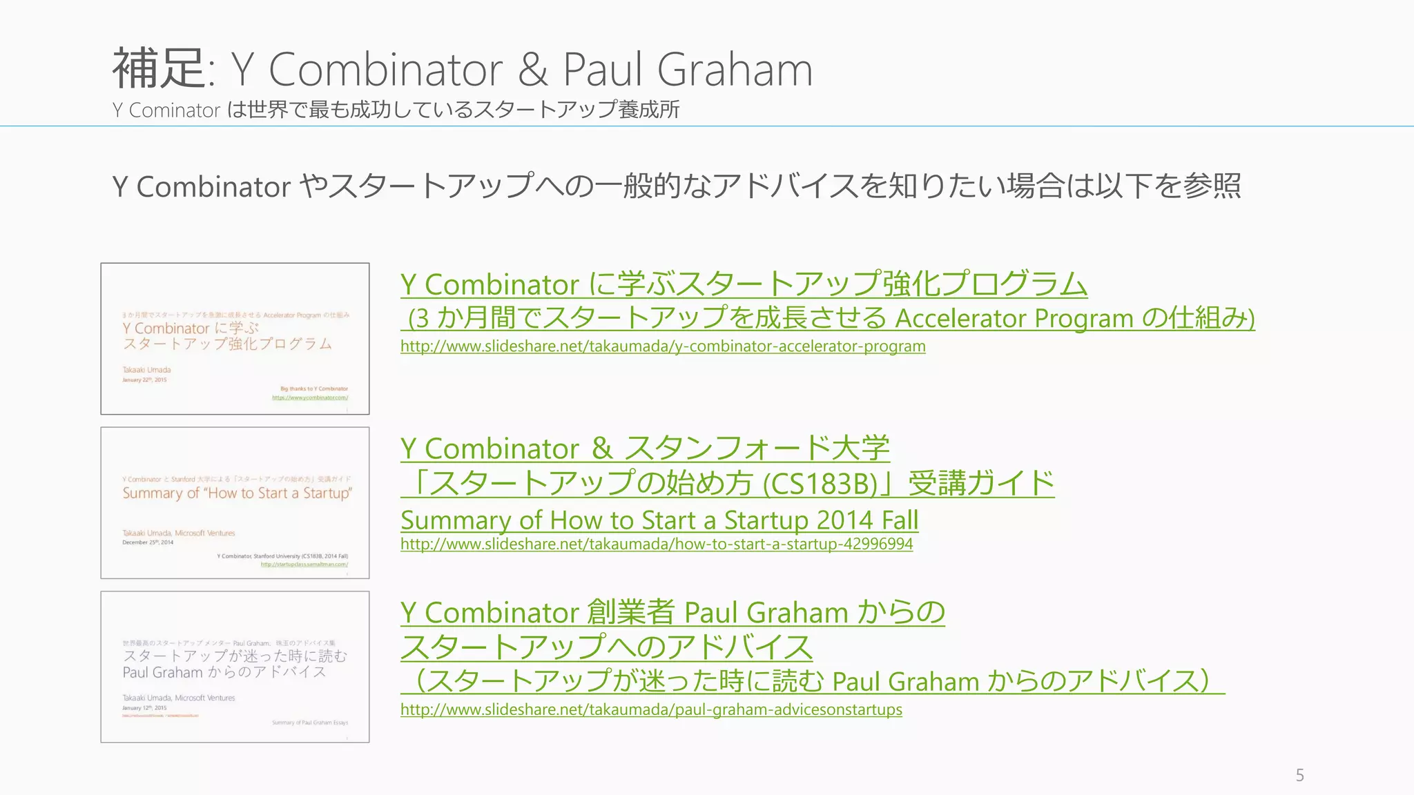 Y Cominator は世界で最も成功しているスタートアップ養成所
Y Combinator やスタートアップへの一般的なアドバイスを知りたい場合は以下を参照
5
補足: Y Combinator & Paul Graham
Y Combinator ＆ スタンフォード大学
「スタートアップの始め方 (CS183B)」受講ガイド
Summary of How to Start a Startup 2014 Fall
http://www.slideshare.net/takaumada/how-to-start-a-startup-42996994
Y Combinator 創業者 Paul Graham からの
スタートアップへのアドバイス
（スタートアップが迷った時に読む Paul Graham からのアドバイス）
http://www.slideshare.net/takaumada/paul-graham-advicesonstartups
Y Combinator に学ぶスタートアップ強化プログラム
(3 か月間でスタートアップを成長させる Accelerator Program の仕組み)
http://www.slideshare.net/takaumada/y-combinator-accelerator-program
 