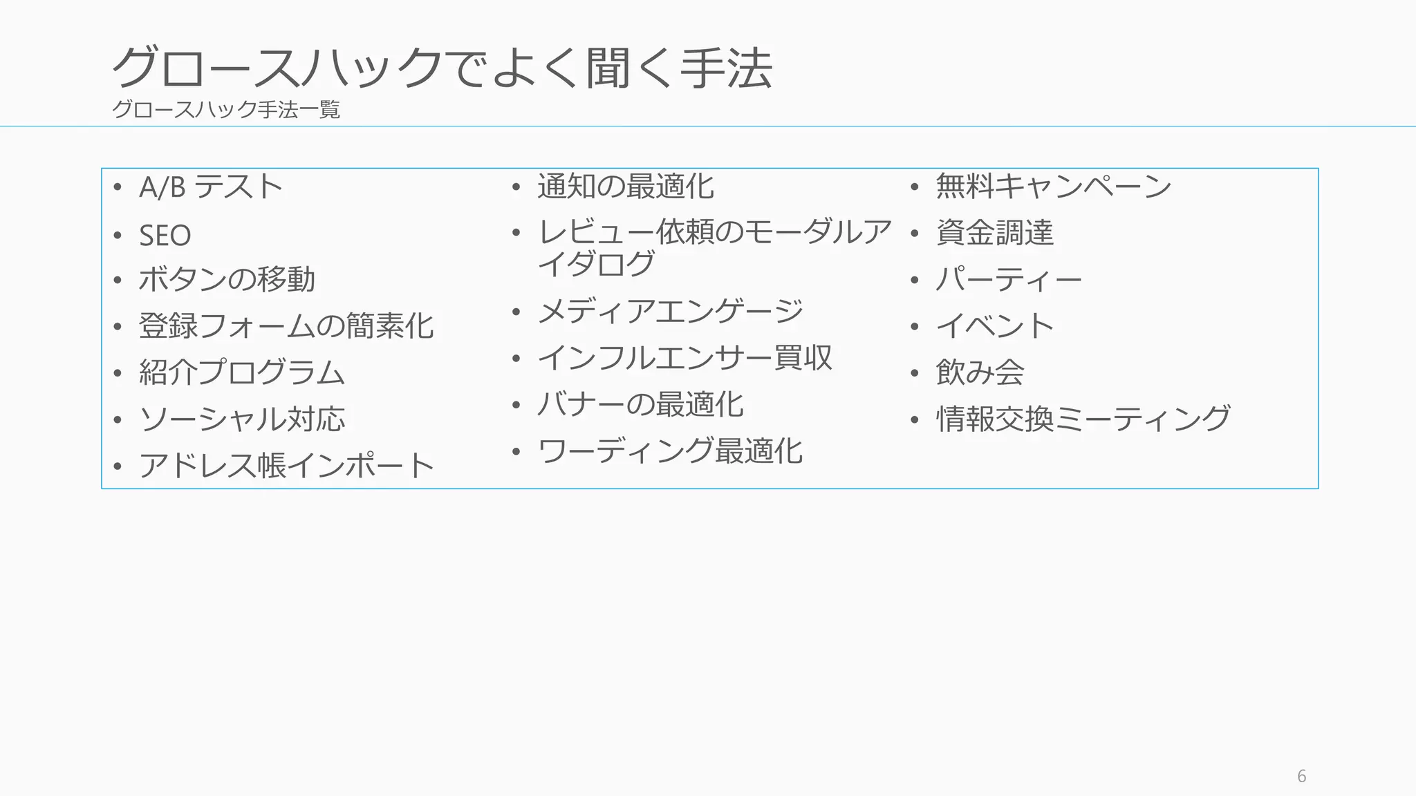 グロースハック手法一覧
• A/B テスト
• SEO
• ボタンの移動
• 登録フォームの簡素化
• 紹介プログラム
• ソーシャル対応
• アドレス帳インポート
• 通知の最適化
• レビュー依頼のモーダルア
イダログ
• メディアエンゲージ
• インフルエンサー買収
• バナーの最適化
• ワーディング最適化
• 無料キャンペーン
• 資金調達
• パーティー
• イベント
• 飲み会
• 情報交換ミーティング
6
グロースハックでよく聞く手法
 
