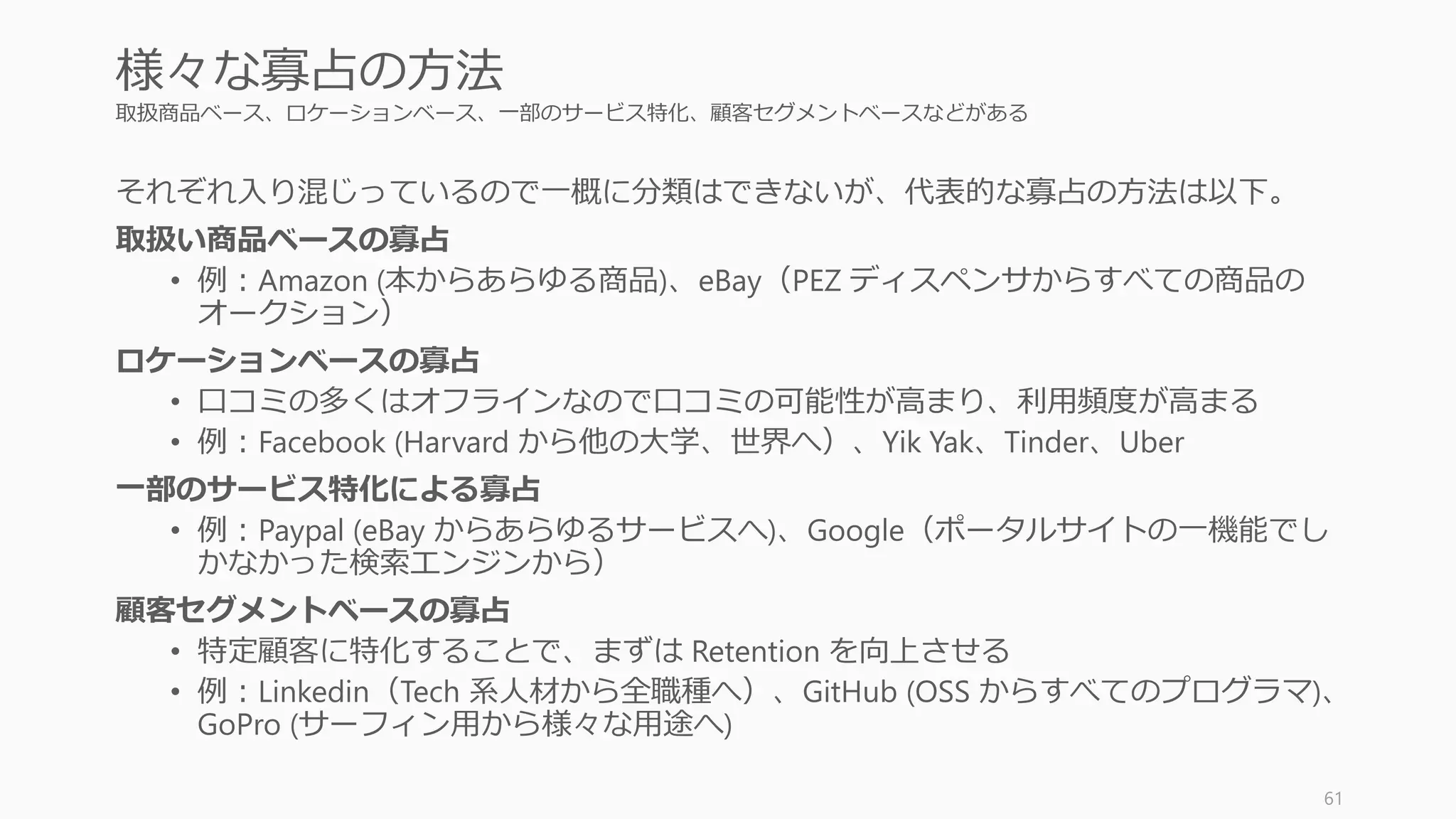 特定のマーケットを定めて寡占する
大きくなるスタートアップはまずは小さな
マーケットを寡占している
• 今後大きなマーケットになりうるマーケットを攻められ
ればベスト
• 大手のプレイヤーが見過ごしている、強いニーズがある
マーケットが見つかればよい兆候
61
Monopoly: 寡占する
 