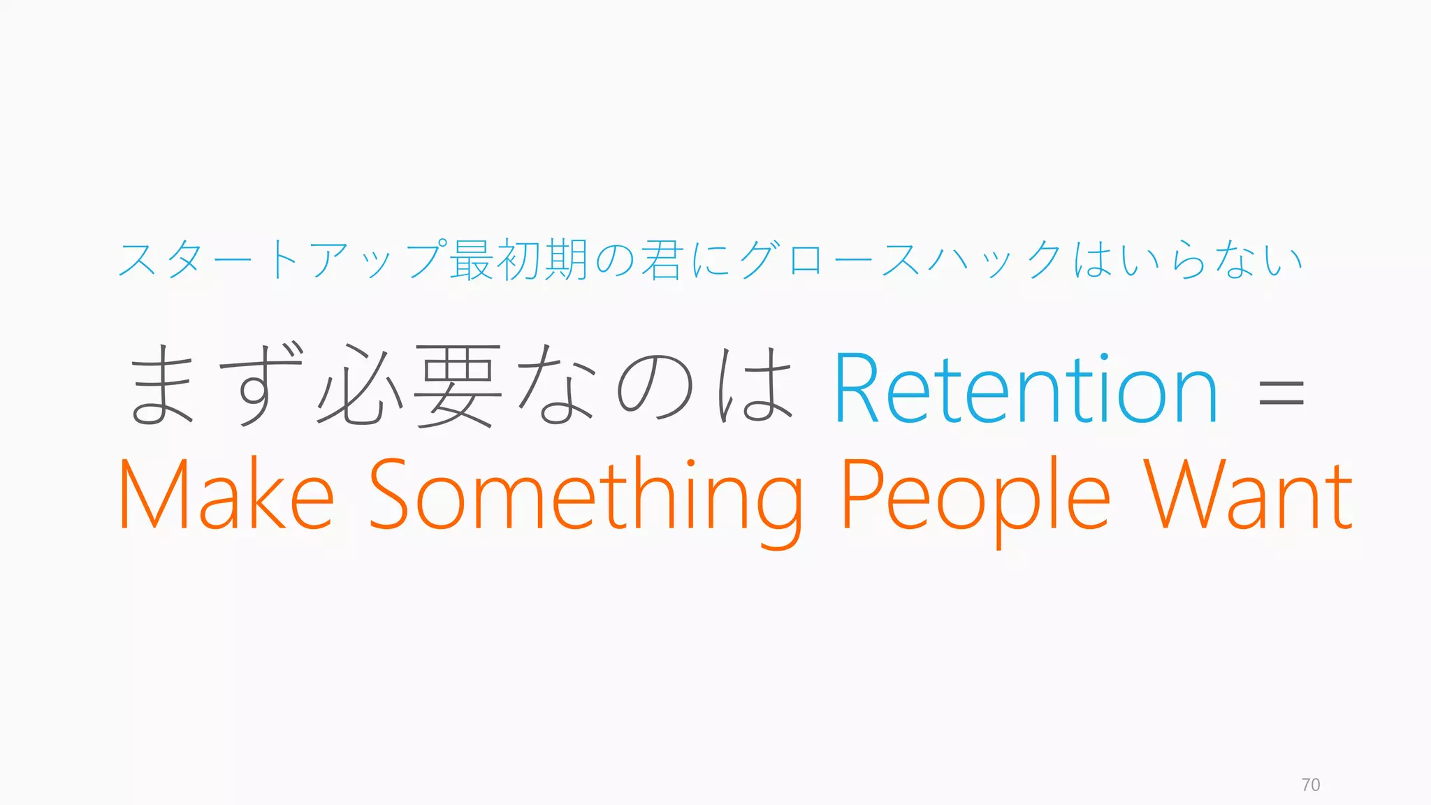 本日のまとめ
今日は以下の 3 つを中心にグロースの考え方を説明しました。
1. Product/Market Fit
2. Growth = Retention
3. Initial Traction
※大きく失敗しないための考え方であって、この通りやったとしても成功するとは限りま
せん（成功するかどうかは各スタートアップの各フェーズの仮説の良さに寄ります）
70
まとめ
 
