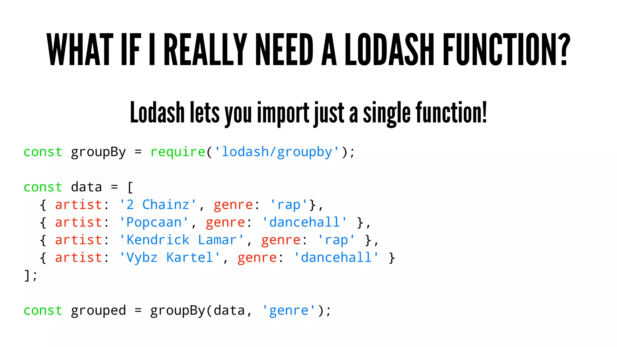 WHAT IF I REALLY NEED A LODASH FUNCTION?
Lodash lets you import just a single function!
const groupBy = require('lodash/groupby');
const data = [
{ artist: '2 Chainz', genre: 'rap'},
{ artist: 'Popcaan', genre: 'dancehall' },
{ artist: 'Kendrick Lamar', genre: 'rap' },
{ artist: 'Vybz Kartel', genre: 'dancehall' }
];
const grouped = groupBy(data, 'genre');
 