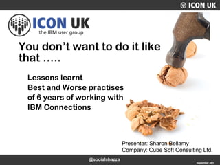 UKLUG 2012 – Cardiff, Wales September 2015
Presenter: Sharon Bellamy
Company: Cube Soft Consulting Ltd.
You don’t want to do it like
that …..
Lessons learnt
Best and Worse practises
of 6 years of working with
IBM Connections
@socialshazza
 