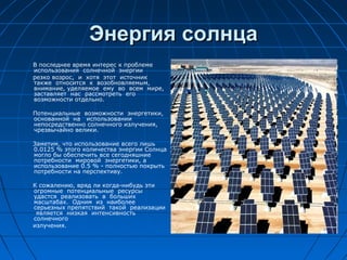 Энергия солнцаЭнергия солнца
В последнее время интерес к проблеме
использования солнечной энергии
резко возрос, и хотя этот источник
также относится к возобновляемым,
внимание, уделяемое ему во всем мире,
заставляет нас рассмотреть его
возможности отдельно.
Потенциальные возможности энергетики,
основанной на использовании
непосредственно солнечного излучения,
чрезвычайно велики.
Заметим, что использование всего лишь
0.0125 % этого количества энергии Солнца
могло бы обеспечить все сегодняшние
потребности мировой энергетики, а
использование 0.5 % - полностью покрыть
потребности на перспективу.
К сожалению, вряд ли когда-нибудь эти
огромные потенциальные ресурсы
удастся реализовать в больших
масштабах. Одним из наиболее
серьезных препятствий такой реализации
является низкая интенсивность
солнечного
излучения.
 