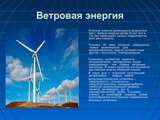 Ветровая энергия
Огромна энергия движущихся воздушных
масс. Запасы энергии ветра более чем в
сто раз превышают запасы гидроэнергии
всех рек планеты.
Техника 20 века открыла совершенно
новые возможности для
ветроэнергетики, задача которой стала
другой - получение электроэнергии.
Появилось множество проектов
ветроагрегатов, несравненно более
совершенных, чем старые ветряные
мельницы. В новых проектах используются
достижения многих отраслей знания.
В наши дни к созданию конструкций
ветроколеса - сердца любой
ветроэнергетической установки -
привлекаются специалисты-
самолетостроители, умеющие выбрать
наиболее целесообразный профиль
лопасти, исследовать его в
аэродинамической трубе. Усилиями
ученых и инженеров созданы самые
разнообразные конструкции современных
ветровых установок.
 