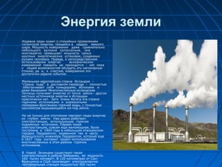 Энергия земли
Издавна люди знают о стихийных проявлениях
гигантской энергии, таящейся в недрах земного
шара. Мощность извержения даже сравнительно
небольшого вулкана колоссальна, она
многократно превышает мощность самых
крупных энергетических установок, созданных
руками человека. Правда, о непосредственном
использовании энергии вулканических
извержений говорить не приходится - нет пока
у людей возможностей обуздать эту непокорную
стихию, да и, к счастью, извержения эти
достаточно редкие события.
Маленькая европейская страна Исландия -
"страна льда" в дословном переводе - полностью
обеспечивает себя помидорами, яблоками и
даже бананами! Многочисленные исландские
теплицы получают энергию от тепла земли - других
местных источников энергии в Исландии
практически нет. Зато очень богата эта страна
горячими источниками и знаменитыми
гейзерами-фонтанами горячей воды, с точностью
хронометра вырывающейся из-под земли.
Но не только для отопления черпают люди энергию
из глубин земли. Уже давно работают
электростанции, использующие горячие
подземные источники. Первая такая
электростанция, совсем еще маломощная, была
построена в 1904 году в небольшом итальянском
городке Лардерелло, названном так в честь
французского инженера Лардерелли, который еще
в 1827 году составил проект использования
многочисленных в этом районе горячих
источников.
В Новой Зеландии существует такая
электростанция в районе Вайракеи, ее мощность
160 тысяч киловатт. В 120 километрах от Сан-
Франциско в США производит электроэнергию
геотермальная станция мощностью 500 тысяч
 
