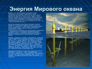 Энергия Мирового океанаИзвестно, что запасы энергии в Мировом океане
колоссальны. Так, тепловая (внутренняя) энергия,
соответствующая перегреву поверхностных вод океана по
сравнению с донными, скажем, на 20 градусов, имеет
величину порядка 10 Дж. Кинетическая энергия океанских
течений оценивается величиной порядка 10 Дж. Однако пока
что люди умеют утилизовать лишь ничтожные доли этой
энергии, да и то ценой больших и медленно окупающихся
капиталовложений, так что такая энергетика до сих пор
казалась малоперспективной.
Однако происходящее весьма быстрое истощение запасов
ископаемых топлив, использование которых к тому же
связано с существенным загрязнением окружающей среды,
резкая ограниченность запасов урана (энергетическое
использование которых к тому же порождает опасные
радиоактивные отходы) и
неопределенность как сроков, так и экологических последствий
промышленного использования термоядерной энергии
заставляет ученых и инженеров уделять все большее
внимание поискам возможностей рентабельной утилизации
обширных и безвредных источников энергии в Мировом
океане.
Наиболее очевидным способом использования океанской
энергии представляется постройка приливных электростанций
(ПЭС). С 1967 г. в устье реки Ранс во Франции на приливах
высотой до 13 метров работает ПЭС мощностью 240 тыс.
кВт с годовой отдачей 540 тыс. кВтч. Советский инженер
Бернштейн разработал удобный способ постройки блоков
ПЭС, буксируемых на плаву в нужные места, и рассчитал
рентабельную процедуру включения ПЭС в энергосети в
часы их максимальной нагрузки потребителями. Его идеи
проверены на ПЭС, построенной в 1968 году в Кислой
Губе около Мурманска; своей очереди ждет ПЭС на 6 млн.
кВт в Мезенском заливе на Баренцевом море.
Неожиданной возможностью океанской энергетики оказалось
выращивание с плотов в океане быстрорастущих
гигантских водорослей, легко перерабатываемых в метан
для энергетической замены природного газа. По имеющимся
оценкам, для полного обеспечения энергией каждого
человека - потребителя достаточно одного гектара плантаций
водорослей.
 