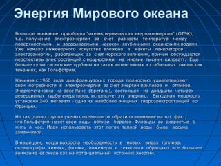 Энергия Мирового океана
Большое внимание приобрела "океанотермическая энергоконверсия" (ОТЭК),Большое внимание приобрела "океанотермическая энергоконверсия" (ОТЭК),
т.е. получение электроэнергии за счет разности температур междут.е. получение электроэнергии за счет разности температур между
поверхностными и засасываемыми насосом глубинными океанскими водами.поверхностными и засасываемыми насосом глубинными океанскими водами.
Уже немало инженерного искусства вложено в макеты генераторовУже немало инженерного искусства вложено в макеты генераторов
электроэнергии, работающих за счет морского волнения, причем обсуждаютсяэлектроэнергии, работающих за счет морского волнения, причем обсуждаются
перспективы электростанций с мощностями на многие тысячи киловатт. Ещеперспективы электростанций с мощностями на многие тысячи киловатт. Еще
больше сулят гигантские турбины на таких интенсивных и стабильных океанскихбольше сулят гигантские турбины на таких интенсивных и стабильных океанских
течениях, как Гольфстрим.течениях, как Гольфстрим.
Начиная с 1966 года два французских города полностью удовлетворяютНачиная с 1966 года два французских города полностью удовлетворяют
свои потребности в электроэнергии за счет энергии приливов и отливов.свои потребности в электроэнергии за счет энергии приливов и отливов.
Энергоустановка на реке Ранс (Бретань), состоящая из двадцати четырехЭнергоустановка на реке Ранс (Бретань), состоящая из двадцати четырех
реверсивных турбогенераторов, использует эту энергию. Выходная мощностьреверсивных турбогенераторов, использует эту энергию. Выходная мощность
установки 240 мегаватт - одна из наиболее мощных гидроэлектростанций воустановки 240 мегаватт - одна из наиболее мощных гидроэлектростанций во
Франции.Франции.
Не так давно группа ученых океанологов обратила внимание на тот факт,Не так давно группа ученых океанологов обратила внимание на тот факт,
что Гольфстрим несет свои воды вблизи берегов Флориды со скоростью 5что Гольфстрим несет свои воды вблизи берегов Флориды со скоростью 5
миль в час. Идея использовать этот поток теплой воды была весьмамиль в час. Идея использовать этот поток теплой воды была весьма
заманчивой.заманчивой.
В наши дни, когда возросла необходимость в новых видах топлива,В наши дни, когда возросла необходимость в новых видах топлива,
океанографы, химики, физики, инженеры и технологи обращают все большееокеанографы, химики, физики, инженеры и технологи обращают все большее
внимание на океан как на потенциальный источник энергии.внимание на океан как на потенциальный источник энергии.
 