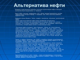 Альтернатива нефти
Впервые в мире решение проблемы получения синтетической нефти в большом
количестве было осуществлено в Германии.
Еще в 1908 г. русский изобретатель И.И. Орлов доказал возможность синтеза
нефтяныхУВ из оксида углерода и водорода (эта смесь получила название
водяного газа).
Немецкие ученые Фишер и Тропш создали технологию получения синтетической
нефти.
Сейчас идея искусственной нефти вновь приобретает актуальность.
Нефть можно получить уже непосредственно из воздуха. Более того, ученые
полагают, что это будет способствовать удалению из атмосферы избыточной
углекислоты, которая вредно влияет на окружающую среду.
Получение нефти из воздуха - дело будущего. Сейчас же искусственную
нефть получают из камня. Конечно, это не совсем обычные камни, а так
называемые горючие сланцы - породы, содержащие в большом количестве
органическое вещество, т.е. тот природный материал, из которого получаются
УВ. Для этих же целей подходят и пески, насыщенные густой, вязкой нефтью.
По данным геологической службы США, мировые запасы горючих сланцев и
нефтеносных песков оцениваются в 700-800 млрд.т, что в 7-8 раз больше всех
выявленных запасов нефти в мире.
Только в районе Скалистых гор (США) в подобных породах концентрируется
270 млрд.т нефти, что в 2-3 раза превышает мировые запасы нефти и в 67 раз -
оставшиеся запасы нефти Соединенных Штатов.
В России проблема извлечения нефти из нефтенасыщенных песков решается
по-иному, а именно путем шахтной добычи. Впервые нефтяная шахта была
сооружена в районе г. Ухта в 1939 г. Глубина ее не превышает 500 м.
Становится очевидным, что эра „дешевой нефти" подходит к концу. То, что
сейчас мы считаем дороговизной, через некоторое время покажется нам
необычайно дешевым продуктом. Даже современная стоимость нефти в 100-150
дол/м3 через 30-35 лет будет выглядеть мелочью по сравнению с 300-350
дол/мз.
Единственный путь из этого тупика - поиск альтернативных и источников
энергии экологически чистых, которые позволят „вырвать" нефть и газ из топок
заводов, фабрик и электростанций.
 