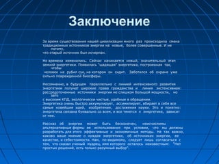 Заключение
За время существования нашей цивилизации много раз происходила смена
традиционных источников энергии на новые, более совершенные. И не
потому,
что старый источник был исчерпан.
Но времена изменились. Сейчас начинается новый, значительный этап
земной энергетики. Появилась "щадящая" энергетика, построенная так,
чтобы
человек не рубил сук, на котором он сидит. Заботился об охране уже
сильно поврежденной биосферы.
Несомненно, в будущем параллельно с линией интенсивного развития
энергетики получат широкие права гражданства и линия экстенсивная:
рассредоточенные источники энергии не слишком большой мощности, но
зато
с высоким КПД, экологически чистые, удобные в обращении.
Энергетика очень быстро аккумулирует, ассимилирует, вбирает в себя все
самые новейшие идей, изобретения, достижения науки. Это и понятно:
энергетика связана буквально со всем, и все тянется к энергетике, зависит
от нее.
Рассказ об энергии может быть бесконечен, неисчислимы
альтернативные формы ее использования при условии, что мы должны
разработать для этого эффективные и экономичные методы. Не так важно,
каково ваше мнение о нуждах энергетики, об источниках энергии, ее
качестве, и себестоимости. Нам, по-видимому, следует лишь согласиться с
тем, что сказал ученый мудрец, имя которого осталось неизвестным: "Нет
простых решений, есть только разумный выбор".
 