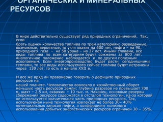 ОРГАНИЧЕСКИХ И МИНЕРАЛЬНЫХ
РЕСУРСОВ
В мире действительно существует ряд природных ограничений. Так,В мире действительно существует ряд природных ограничений. Так,
еслиесли
брать оценку количества топлива по трем категориям: разведанные,брать оценку количества топлива по трем категориям: разведанные,
возможные, вероятные, то угля хватит на 600 лет, нефти – на 90,возможные, вероятные, то угля хватит на 600 лет, нефти – на 90,
природного газа – на 50 урана – на 27 лет. Иными словами, всеприродного газа – на 50 урана – на 27 лет. Иными словами, все
виды топлива по всем категориям будут сожжены за 800 лет.виды топлива по всем категориям будут сожжены за 800 лет.
Аналогичное положение наблюдается и по другим полезнымАналогичное положение наблюдается и по другим полезным
ископаемым. Если энергопроизводство будет расти сегодняшнимиископаемым. Если энергопроизводство будет расти сегодняшними
темпами, то все виды используемого сейчас топлива будут истраченытемпами, то все виды используемого сейчас топлива будут истрачены
через 130 лет, то есть в начале ХХII в.через 130 лет, то есть в начале ХХII в.
И все же вряд ли правомерно говорить о дефиците природныхИ все же вряд ли правомерно говорить о дефиците природных
ресурсов наресурсов на
нашей планете. Человечество вовлекло в хозяйственный оборотнашей планете. Человечество вовлекло в хозяйственный оборот
меньшую часть ресурсов Земли: глубина разрезов не превышает 700меньшую часть ресурсов Земли: глубина разрезов не превышает 700
м, шахт – 2,5 км, скважин – 10 тыс. м. Наконец, основные резервым, шахт – 2,5 км, скважин – 10 тыс. м. Наконец, основные резервы
сбережения ресурсов содержатся в отсталой технологии, из-за которойсбережения ресурсов содержатся в отсталой технологии, из-за которой
не используется значительная часть природных ресурсов. Так,не используется значительная часть природных ресурсов. Так,
используемая ныне технология извлекает не более 30– 40%используемая ныне технология извлекает не более 30– 40%
потенциальных запасов нефти, а коэффициент полезногопотенциальных запасов нефти, а коэффициент полезного
использования добытых энергетических ресурсов ограничен 30 – 35%.использования добытых энергетических ресурсов ограничен 30 – 35%.
 