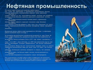 Нефтяная промышленностьНефтяная промышленностьЧто значит нефть сегодня для хозяйства любой страны?Что значит нефть сегодня для хозяйства любой страны?
Это: сырье для нефтехимии в производстве синтетического каучука,Это: сырье для нефтехимии в производстве синтетического каучука,
спиртов, полиэтилена, полипропилена, широкой гаммы различныхспиртов, полиэтилена, полипропилена, широкой гаммы различных
пластмасс ипластмасс и
готовых изделий из них, искусственных тканей; источник для выработкиготовых изделий из них, искусственных тканей; источник для выработки
моторных топлив (бензина, керосина, дизельного и реактивных топлив),моторных топлив (бензина, керосина, дизельного и реактивных топлив),
маселмасел
и смазок, а также котельно-печного топлива (мазут), строительныхи смазок, а также котельно-печного топлива (мазут), строительных
материаловматериалов
(битумы, гудрон, асфальт); сырье для получения ряда белковых(битумы, гудрон, асфальт); сырье для получения ряда белковых
препаратов,препаратов,
используемых в качестве добавок в корм скоту для стимуляции его роста.используемых в качестве добавок в корм скоту для стимуляции его роста.
Нефть - национальное богатство, источник могущества страны, фундаментНефть - национальное богатство, источник могущества страны, фундамент
ееее
экономики.экономики.
Доказанные запасы нефти в мире оцениваются в 140 млрд. т, а ежегоднаяДоказанные запасы нефти в мире оцениваются в 140 млрд. т, а ежегодная
добыча составляет около 3.5 млрд. т.добыча составляет около 3.5 млрд. т.
За последние два десятилетия человечество вычерпало из недр более 60За последние два десятилетия человечество вычерпало из недр более 60
млрд. т нефти. Казалось бы, доказанные запасы при этом сократились намлрд. т нефти. Казалось бы, доказанные запасы при этом сократились на
такуютакую
же величину? Ничуть не бывало. Если в 1977 году запасы оценивались вже величину? Ничуть не бывало. Если в 1977 году запасы оценивались в
9090
млрд. т, то в 1987 г. уже в 120 млрд., а к 1997 году увеличились еще на двамлрд. т, то в 1987 г. уже в 120 млрд., а к 1997 году увеличились еще на два
десятка миллиардов. Ситуация парадоксальна: чем больше добываешь,десятка миллиардов. Ситуация парадоксальна: чем больше добываешь,
темтем
больше остается. Между тем этот геологический парадокс вовсе не кажетсябольше остается. Между тем этот геологический парадокс вовсе не кажется
парадоксом экономическим. Ведь чем выше спрос на нефть, чем большепарадоксом экономическим. Ведь чем выше спрос на нефть, чем больше
ееее
добывают, тем большие капиталы вливаются в отрасль, тем активнеедобывают, тем большие капиталы вливаются в отрасль, тем активнее
идетидет
разведка на нефть, тем больше людей, техники, мозгов вовлекается вразведка на нефть, тем больше людей, техники, мозгов вовлекается в
разведкуразведку
и тем быстрее открываются и описываются новые месторождения.и тем быстрее открываются и описываются новые месторождения.
При существующих способах добычи нефти коэффициент её извлеченияПри существующих способах добычи нефти коэффициент её извлечения
колеблется в пределах 0.25 – 0.45, что явно недостаточно и означает, чтоколеблется в пределах 0.25 – 0.45, что явно недостаточно и означает, что
большая часть её геологических запасов остаётся в земных недрах.большая часть её геологических запасов остаётся в земных недрах.
 