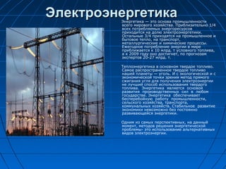 ЭлектроэнергетикаЭлектроэнергетикаЭнергетика — это основа промышленности
всего мирового хозяйства. Приблизительно 1/4
всех потребляемых энергоресурсов
приходится на долю электроэнергетики.
Остальные 3/4 приходятся на промышленное и
бытовое тепло, на транспорт,
металлургические и химические процессы.
Ежегодное потребление энергии в мире
приближается к 10 млрд. т условного топлива,
а к 2009 году оно достигнет, по прогнозам
экспертов 20-27 млрд. т.
Теплоэнергетика в основном твердое топливо.
Самое распространенное твердое топливо
нашей планеты — уголь. И с экологической и с
экономической точки зрения метод прямого
сжигания угля для получения электроэнергии
не лучший способ использования твердого
топлива. Энергетика является основой
развития производственных сил в любом
государстве. Энергетика обеспечивает
бесперебойную работу промышленности,
сельского хозяйства, транспорта,
коммунальных хозяйств. Стабильное развитие
экономики невозможно без постоянно
развивающейся энергетики.
Одним из самых перспективных, на данный
момент, методов решения энергетической
проблемы- это использование альтернативных
видов электроэнергии.
 