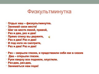 Физкультминутка
• Отдых наш – физкультминутка.Отдых наш – физкультминутка.
• Занимай свои места!Занимай свои места!
• Шаг на месте левой, правой,Шаг на месте левой, правой,
• Раз и два, раз и два!Раз и два, раз и два!
• Прямо спину вы держите,Прямо спину вы держите,
• Раз и два! Раз и два!Раз и два! Раз и два!
• И под ноги не смотрите,И под ноги не смотрите,
• Раз и два! Раз и два!Раз и два! Раз и два!
• Раз – закрыли глазки, и представили себя как в сказкеРаз – закрыли глазки, и представили себя как в сказке
• Два – открыли глазки.Два – открыли глазки.
• Руки кверху все подняли, опустили.Руки кверху все подняли, опустили.
• Раз-два, раз-два,Раз-два, раз-два,
• Заниматься нам пора!Заниматься нам пора!
 
