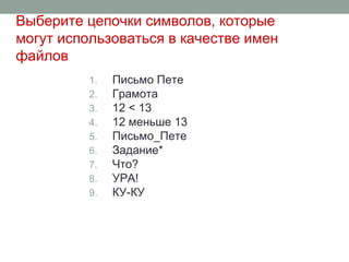 Выберите цепочки символов, которые
могут использоваться в качестве имен
файлов
1. Письмо Пете
2. Грамота
3. 12 < 13
4. 12 меньше 13
5. Письмо_Пете
6. Задание*
7. Что?
8. УРА!
9. КУ-КУ
 