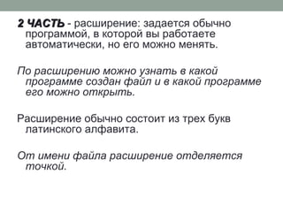 2 ЧАСТЬ2 ЧАСТЬ - расширение: задается обычно
программой, в которой вы работаете
автоматически, но его можно менять.
По расширению можно узнать в какой
программе создан файл и в какой программе
его можно открыть.
Расширение обычно состоит из трех букв
латинского алфавита.
От имени файла расширение отделяется
точкой.
 