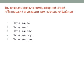 Вы открыли папку с компьютерной игрой
«Пятнашки» и увидели там несколько файлов
1. Пятнашки.avi
2. Пятнашки.txt
3. Пятнашки.wav
4. Пятнашки.bmp
5. Пятнашки.com
 