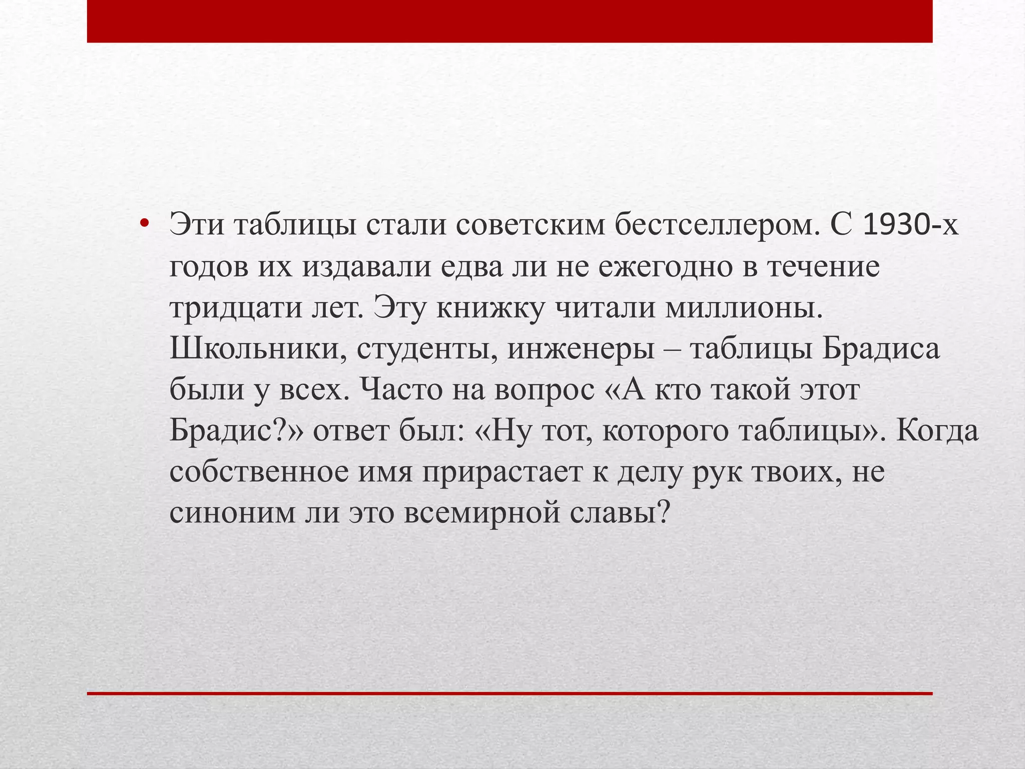 • Эти таблицы стали советским бестселлером. С 1930-х
годов их издавали едва ли не ежегодно в течение
тридцати лет. Эту книжку читали миллионы.
Школьники, студенты, инженеры – таблицы Брадиса
были у всех. Часто на вопрос «А кто такой этот
Брадис?» ответ был: «Ну тот, которого таблицы». Когда
собственное имя прирастает к делу рук твоих, не
синоним ли это всемирной славы?
 