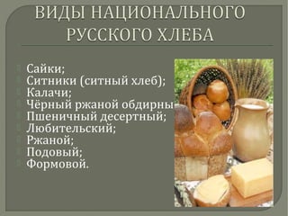  Сайки;
 Ситники (ситный хлеб);
 Калачи;
 Чёрный ржаной обдирный;
 Пшеничный десертный;
 Любительский;
 Ржаной;
 Подовый;
 Формовой.
 