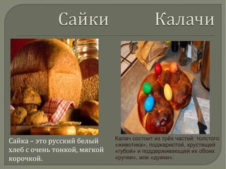 Сайка – это русский белый
хлеб с очень тонкой, мягкой
корочкой.
Калач состоит из трёх частей: толстого
«животика», поджаристой, хрустящей
«губой» и поддерживающей их обоих
«ручки», или «дужки».
 