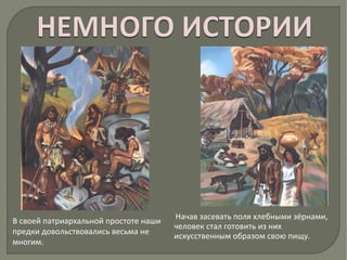 В своей патриархальной простоте наши
предки довольствовались весьма не
многим.
Начав засевать поля хлебными зёрнами,
человек стал готовить из них
искусственным образом свою пищу.
 