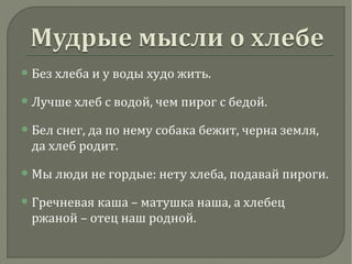 Без хлеба и у воды худо жить.
Лучше хлеб с водой, чем пирог с бедой.
Бел снег, да по нему собака бежит, черна земля,
да хлеб родит.
Мы люди не гордые: нету хлеба, подавай пироги.
Гречневая каша – матушка наша, а хлебец
ржаной – отец наш родной.
 