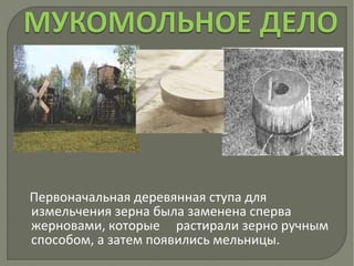 Первоначальная деревянная ступа для
измельчения зерна была заменена сперва
жерновами, которые растирали зерно ручным
способом, а затем появились мельницы.
 