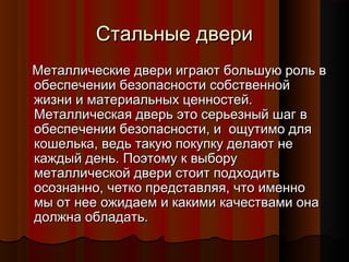 Стальные двериСтальные двери
Металлические двери играют большую роль вМеталлические двери играют большую роль в
обеспечении безопасности собственнойобеспечении безопасности собственной
жизни и материальных ценностей.жизни и материальных ценностей.
Металлическая дверь это серьезный шаг вМеталлическая дверь это серьезный шаг в
обеспечении безопасности, и  ощутимо дляобеспечении безопасности, и  ощутимо для
кошелька, ведь такую покупку делают некошелька, ведь такую покупку делают не
каждый день. Поэтому к выборукаждый день. Поэтому к выбору
металлической двери стоит подходитьметаллической двери стоит подходить
осознанно, четко представляя, что именноосознанно, четко представляя, что именно
мы от нее ожидаем и какими качествами онамы от нее ожидаем и какими качествами она
должна обладать.должна обладать.
 