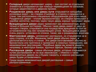  СкладныеСкладные двери напоминают ширму – они состоят из отдельныхдвери напоминают ширму – они состоят из отдельных
элементов и открываются при помощи перемещения по салазкам,элементов и открываются при помощи перемещения по салазкам,
которые закрепляются в дверном проеме.которые закрепляются в дверном проеме.
 Раздвижная дверь или дверь-купеРаздвижная дверь или дверь-купе открывается наподобиеоткрывается наподобие
роликовых ворот – ее створка отъезжает в сторону и скрывается вроликовых ворот – ее створка отъезжает в сторону и скрывается в
стене: там расположена специально оборудованная для этого ниша.стене: там расположена специально оборудованная для этого ниша.
Раздвижные двери – плохие звукоизоляторы: их створки примыкают кРаздвижные двери – плохие звукоизоляторы: их створки примыкают к
коробке неплотно, поэтому через такую дверь хорошо проникают звуки.коробке неплотно, поэтому через такую дверь хорошо проникают звуки.
 Вращающиеся двериВращающиеся двери редко применяют как межкомнатные, еслиредко применяют как межкомнатные, если
только в больших коттеджах. Обычно такая дверь имеет от двух дотолько в больших коттеджах. Обычно такая дверь имеет от двух до
четырех створок, открывается она посредством вращения по оси начетырех створок, открывается она посредством вращения по оси на
установленном под нее направляющем штоке. Вращающиеся двериустановленном под нее направляющем штоке. Вращающиеся двери
очень дороги, установка их сложна, также, как и раздвижных, впрочем.очень дороги, установка их сложна, также, как и раздвижных, впрочем.
 Маятниковая дверьМаятниковая дверь напоминает распашную, но открывается не внапоминает распашную, но открывается не в
одну сторону, а в обе. Механизм такой двери обычно скрыт, иодну сторону, а в обе. Механизм такой двери обычно скрыт, и
располагается в полу и стенах. Эти двери изготавливают обычно израсполагается в полу и стенах. Эти двери изготавливают обычно из
бронестекла или триплекса и применяют в нежилых помещениях, какбронестекла или триплекса и применяют в нежилых помещениях, как
межкомнатные (внутренние). Подобные двери вы можете увидеть,межкомнатные (внутренние). Подобные двери вы можете увидеть,
например, в некоторых банках, крупных офисах, бизнес-центрах.например, в некоторых банках, крупных офисах, бизнес-центрах.
 Распашные двериРаспашные двери - самые обычные двери, которые открываются- самые обычные двери, которые открываются
путем распахивания их во всю ивановскую : ) Именно о такихпутем распахивания их во всю ивановскую : ) Именно о таких
межкомнатных дверях мы и будем говорить, и именно распашнуюмежкомнатных дверях мы и будем говорить, и именно распашную
дверь будем устанавливать.дверь будем устанавливать.
 Среди видов межкомнатных дверей распашные – самыеСреди видов межкомнатных дверей распашные – самые
распространенные.распространенные.
 