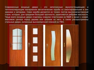 Современные входные двери – это заполненные звукопоглощающим иСовременные входные двери – это заполненные звукопоглощающим и
теплоизолирующим материалом металлические короба со смонтированными в нихтеплоизолирующим материалом металлические короба со смонтированными в них
замками и запорами. Сами короба делаются из тонких листов высококачественнойзамками и запорами. Сами короба делаются из тонких листов высококачественной
стали, которые, для придания большей прочности, укрепляются ребрами жесткости.стали, которые, для придания большей прочности, укрепляются ребрами жесткости.
Чаще всего входные двери отделаны снаружи пластинами из МДФ и винил с кожей,Чаще всего входные двери отделаны снаружи пластинами из МДФ и винил с кожей,
массивом ценных пород дерева или шпоном из него, а также распространенымассивом ценных пород дерева или шпоном из него, а также распространены
стальные двери, оклеенные высокопрочной пленкой из ПВХ.стальные двери, оклеенные высокопрочной пленкой из ПВХ.
 