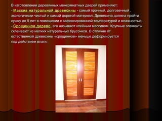 В изготовлении деревянных межкомнатных дверей применяют:В изготовлении деревянных межкомнатных дверей применяют:
-- Массив натуральной древесиныМассив натуральной древесины - самый прочный, долговечный ,- самый прочный, долговечный ,
экологически чистый и самый дорогой материал. Древесина должна пройтиэкологически чистый и самый дорогой материал. Древесина должна пройти
сушку до 5 лет в помещении с зафиксированной температурой и влажностью.сушку до 5 лет в помещении с зафиксированной температурой и влажностью.
-- Срощенное деревоСрощенное дерево, его называют клеёным массивом. Крупные элементы, его называют клеёным массивом. Крупные элементы
склеивают из мелких натуральных брусочков. В отличие отсклеивают из мелких натуральных брусочков. В отличие от
естественной древесины «срощенное» меньше деформируетсяестественной древесины «срощенное» меньше деформируется
под действием влаги.под действием влаги.
 