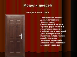 Модели дверейМодели дверей
МОДЕЛЬ КЛАССИКАМОДЕЛЬ КЛАССИКА
Традиционная входная
дверь благородного
тёмного цвета.
Симметричный рисунок
строгих форм говорит о
стремлении хозяина к
стабильности и некоторой
доли консерватизма в
характере. Классический
дизайн стального
защитника подчеркнёт
хороший вкус владельцев
городской квартиры.
 