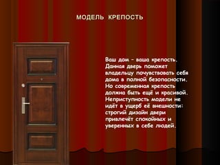 МОДЕЛЬ КРЕПОСТЬМОДЕЛЬ КРЕПОСТЬ
Ваш дом – ваша крепость.
Данная дверь поможет
владельцу почувствовать себя
дома в полной безопасности.
Но современная крепость
должна быть ещё и красивой.
Неприступность модели не
идёт в ущерб её внешности:
строгий дизайн двери
привлечёт спокойных и
уверенных в себе людей.
 