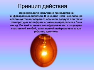 Принцип действия
Основная доля излучения приходится на
инфракрасный диапазон. В качестве нити накаливания
используется вольфрам. В обычном воздухе при таких
температурах вольфрам мгновенно превратился бы в
оксид. По этой причине вольфрамовая нить защищена
стеклянной колбой, заполненной нейтральным газом
(обычно аргоном).
 