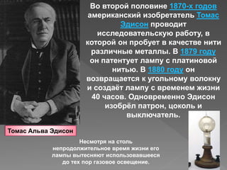 Томас Альва Эдисон
Во второй половине 1870-х годов
американский изобретатель Томас
Эдисон проводит
исследовательскую работу, в
которой он пробует в качестве нити
различные металлы. В 1879 году
он патентует лампу с платиновой
нитью. В 1880 году он
возвращается к угольному волокну
и создаёт лампу с временем жизни
40 часов. Одновременно Эдисон
изобрёл патрон, цоколь и
выключатель.
Несмотря на столь
непродолжительное время жизни его
лампы вытесняют использовавшееся
до тех пор газовое освещение.
 