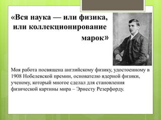 «Вся наука — или физика,
или коллекционирование
марок»
Моя работа посвящена английскому физику, удостоенному в
1908 Нобелевской премии, основателю ядерной физики,
ученому, который многое сделал для становления
физической картины мира – Эрнесту Резерфорду.
 