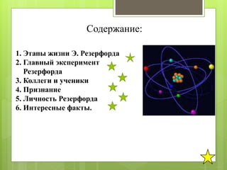 Содержание:
1. Этапы жизни Э. Резерфорда
2. Главный эксперимент
Резерфорда
3. Коллеги и ученики
4. Признание
5. Личность Резерфорда
6. Интересные факты.
 