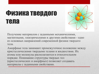 Физика твердого
тела
Получение материалов с заданными механическими,
магнитными, электрическими и другими свойствами - одно
из основных направлений современной физики твердого
тела.
Аморфные тела занимают промежуточное положение между
кристаллическими твердыми телами и жидкостями. Их
атомы или молекулы располагаются в относительном
порядке. Понимание структуры твердых тел
(кристаллических и аморфных) позволяет создавать
материалы с заданными свойствами.
 