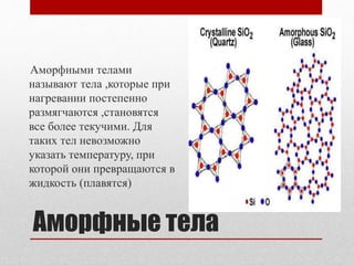 Аморфные тела
Аморфными телами
называют тела ,которые при
нагревании постепенно
размягчаются ,становятся
все более текучими. Для
таких тел невозможно
указать температуру, при
которой они превращаются в
жидкость (плавятся)
 