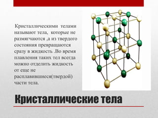 Кристаллические тела
Кристаллическими телами
называют тела, которые не
размягчаются ,а из твердого
состояния превращаются
сразу в жидкость .Во время
плавления таких тел всегда
можно отделить жидкость
от еще не
расплавившиеся(твердой)
части тела.
 