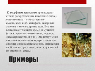 Примеры
К аморфным веществам принадлежат
стекла (искусственные и вулканические),
естественные и искусственные
смолы, клеи и др. канифоль, сахарный
леденец и многие другие тела. Все эти
вещества с течением времени мутнеют
(стекло «расстекловывается», леденец
«засахаривается» и т. п.). Это помутнение
связано с появлением внутри стекла или
леденца мелких кристалликов, оптические
свойства которых иные, чем окружающей
их аморфной среды.
 