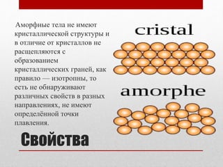 Свойства
Аморфные тела не имеют
кристаллической структуры и
в отличие от кристаллов не
расщепляются с
образованием
кристаллических граней, как
правило — изотропны, то
есть не обнаруживают
различных свойств в разных
направлениях, не имеют
определённой точки
плавления.
 
