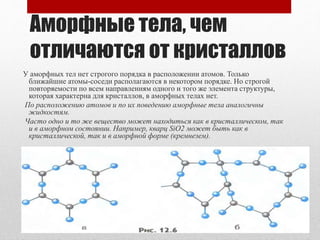 Аморфные тела, чем
отличаются от кристаллов
У аморфных тел нет строгого порядка в расположении атомов. Только
ближайшие атомы-соседи располагаются в некотором порядке. Но строгой
повторяемости по всем направлениям одного и того же элемента структуры,
которая характерна для кристаллов, в аморфных телах нет.
По расположению атомов и по их поведению аморфные тела аналогичны
жидкостям.
Часто одно и то же вещество может находиться как в кристаллическом, так
и в аморфном состоянии. Например, кварц SiO2 может быть как в
кристаллической, так и в аморфной форме (кремнезем).
 