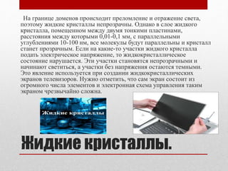 Жидкие кристаллы.
На границе доменов происходит преломление и отражение света,
поэтому жидкие кристаллы непрозрачны. Однако в слое жидкого
кристалла, помещенном между двумя тонкими пластинами,
расстояния между которыми 0,01-0,1 мм, с параллельными
углублениями 10-100 нм, все молекулы будут параллельны и кристалл
станет прозрачным. Если на какие-то участки жидкого кристалла
подать электрическое напряжение, то жидкокристаллическое
состояние нарушается. Эти участки становятся непрозрачными и
начинают светиться, а участки без напряжения остаются темными.
Это явление используется при создании жидкокристаллических
экранов телевизоров. Нужно отметить, что сам экран состоит из
огромного числа элементов и электронная схема управления таким
экраном чрезвычайно сложна.
 